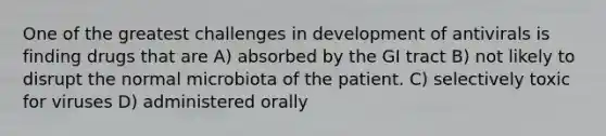 One of the greatest challenges in development of antivirals is finding drugs that are A) absorbed by the GI tract B) not likely to disrupt the normal microbiota of the patient. C) selectively toxic for viruses D) administered orally