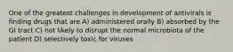 One of the greatest challenges in development of antivirals is finding drugs that are A) administered orally B) absorbed by the GI tract C) not likely to disrupt the normal microbiota of the patient D) selectively toxic for viruses