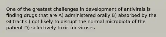 One of the greatest challenges in development of antivirals is finding drugs that are A) administered orally B) absorbed by the GI tract C) not likely to disrupt the normal microbiota of the patient D) selectively toxic for viruses