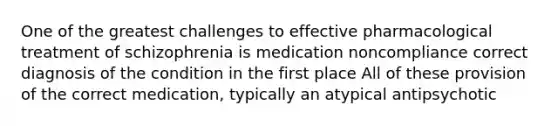 One of the greatest challenges to effective pharmacological treatment of schizophrenia is medication noncompliance correct diagnosis of the condition in the first place All of these provision of the correct medication, typically an atypical antipsychotic