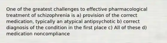 One of the greatest challenges to effective pharmacological treatment of schizophrenia is a) provision of the correct medication, typically an atypical antipsychotic b) correct diagnosis of the condition in the first place c) All of these d) medication noncompliance