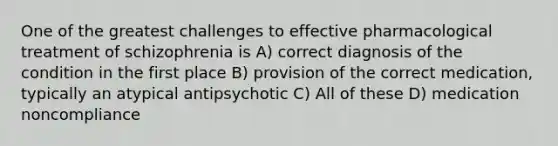 One of the greatest challenges to effective pharmacological treatment of schizophrenia is A) correct diagnosis of the condition in the first place B) provision of the correct medication, typically an atypical antipsychotic C) All of these D) medication noncompliance