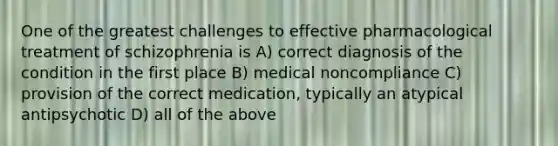 One of the greatest challenges to effective pharmacological treatment of schizophrenia is A) correct diagnosis of the condition in the first place B) medical noncompliance C) provision of the correct medication, typically an atypical antipsychotic D) all of the above