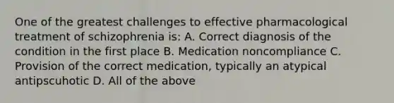 One of the greatest challenges to effective pharmacological treatment of schizophrenia is: A. Correct diagnosis of the condition in the first place B. Medication noncompliance C. Provision of the correct medication, typically an atypical antipscuhotic D. All of the above