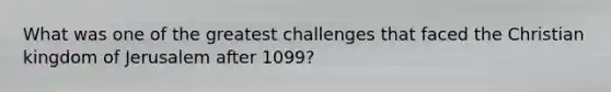 What was one of the greatest challenges that faced the Christian kingdom of Jerusalem after 1099?