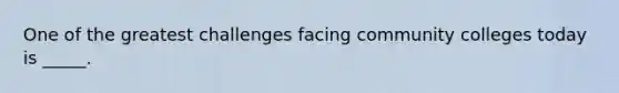 One of the greatest challenges facing community colleges today is _____.