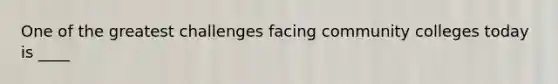 One of the greatest challenges facing community colleges today is ____