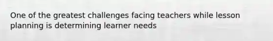 One of the greatest challenges facing teachers while lesson planning is determining learner needs