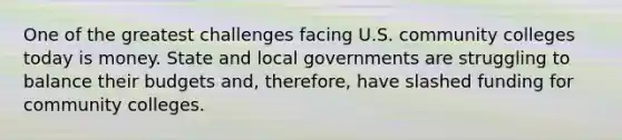 One of the greatest challenges facing U.S. community colleges today is money. State and local governments are struggling to balance their budgets and, therefore, have slashed funding for community colleges.