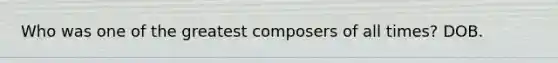 Who was one of the greatest composers of all times? DOB.