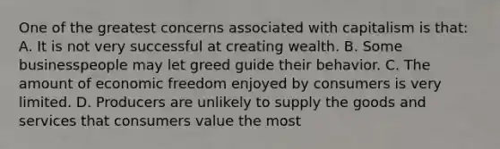 One of the greatest concerns associated with capitalism is that: A. It is not very successful at creating wealth. B. Some businesspeople may let greed guide their behavior. C. The amount of economic freedom enjoyed by consumers is very limited. D. Producers are unlikely to supply the goods and services that consumers value the most