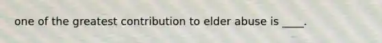 one of the greatest contribution to elder abuse is ____.