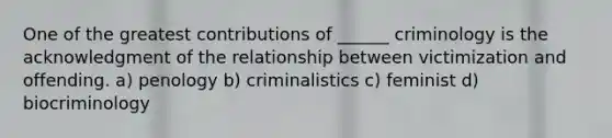 One of the greatest contributions of ______ criminology is the acknowledgment of the relationship between victimization and offending. a) penology b) criminalistics c) feminist d) biocriminology