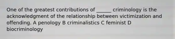 One of the greatest contributions of ______ criminology is the acknowledgment of the relationship between victimization and offending. A penology B criminalistics C feminist D biocriminology