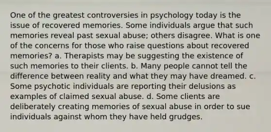 One of the greatest controversies in psychology today is the issue of recovered memories. Some individuals argue that such memories reveal past sexual abuse; others disagree. What is one of the concerns for those who raise questions about recovered memories? a. Therapists may be suggesting the existence of such memories to their clients. b. Many people cannot tell the difference between reality and what they may have dreamed. c. Some psychotic individuals are reporting their delusions as examples of claimed sexual abuse. d. Some clients are deliberately creating memories of sexual abuse in order to sue individuals against whom they have held grudges.