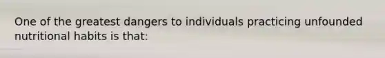 One of the greatest dangers to individuals practicing unfounded nutritional habits is that:
