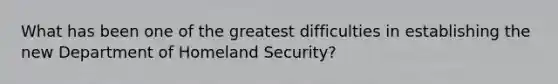 What has been one of the greatest difficulties in establishing the new Department of Homeland Security?