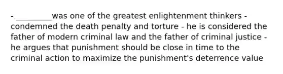 - _________was one of the greatest enlightenment thinkers - condemned the death penalty and torture - he is considered the father of modern criminal law and the father of criminal justice - he argues that punishment should be close in time to the criminal action to maximize the punishment's deterrence value