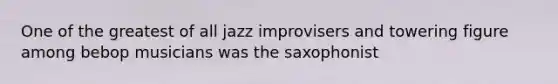 One of the greatest of all jazz improvisers and towering figure among bebop musicians was the saxophonist