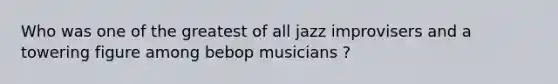 Who was one of the greatest of all jazz improvisers and a towering figure among bebop musicians ?