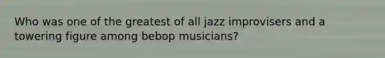 Who was one of the greatest of all jazz improvisers and a towering figure among bebop musicians?