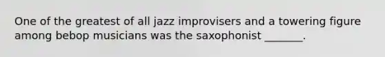 One of the greatest of all jazz improvisers and a towering figure among bebop musicians was the saxophonist _______.