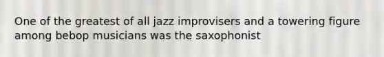 One of the greatest of all jazz improvisers and a towering figure among bebop musicians was the saxophonist