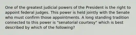 One of the greatest judicial powers of the President is the right to appoint federal judges. This power is held jointly with the Senate who must confirm those appointments. A long standing tradition connected to this power is "senatorial courtesy" which is best described by which of the following?