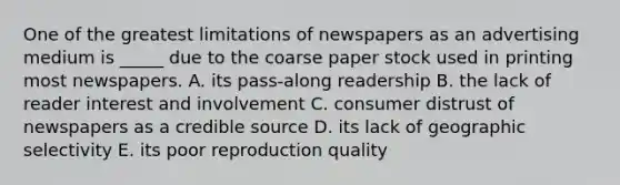 One of the greatest limitations of newspapers as an advertising medium is _____ due to the coarse paper stock used in printing most newspapers. A. its pass-along readership B. the lack of reader interest and involvement C. consumer distrust of newspapers as a credible source D. its lack of geographic selectivity E. its poor reproduction quality