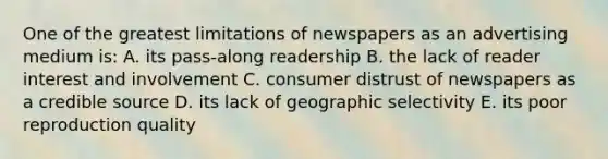 One of the greatest limitations of newspapers as an advertising medium is: A. its pass-along readership B. the lack of reader interest and involvement C. consumer distrust of newspapers as a credible source D. its lack of geographic selectivity E. its poor reproduction quality