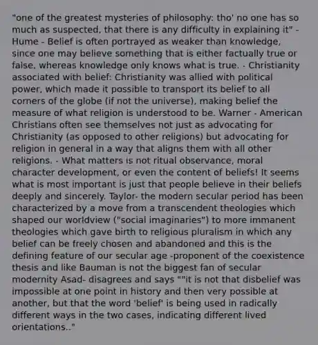 "one of the greatest mysteries of philosophy: tho' no one has so much as suspected, that there is any difficulty in explaining it" - Hume - Belief is often portrayed as weaker than knowledge, since one may believe something that is either factually true or false, whereas knowledge only knows what is true. - Christianity associated with belief: Christianity was allied with political power, which made it possible to transport its belief to all corners of the globe (if not the universe), making belief the measure of what religion is understood to be. Warner - American Christians often see themselves not just as advocating for Christianity (as opposed to other religions) but advocating for religion in general in a way that aligns them with all other religions. - What matters is not ritual observance, moral character development, or even the content of beliefs! It seems what is most important is just that people believe in their beliefs deeply and sincerely. Taylor- the modern secular period has been characterized by a move from a transcendent theologies which shaped our worldview ("social imaginaries") to more immanent theologies which gave birth to religious pluralism in which any belief can be freely chosen and abandoned and this is the defining feature of our secular age -proponent of the coexistence thesis and like Bauman is not the biggest fan of secular modernity Asad- disagrees and says ""it is not that disbelief was impossible at one point in history and then very possible at another, but that the word 'belief' is being used in radically different ways in the two cases, indicating different lived orientations.."