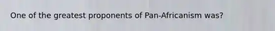 One of the greatest proponents of Pan-Africanism was?