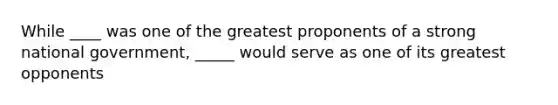 While ____ was one of the greatest proponents of a strong national government, _____ would serve as one of its greatest opponents