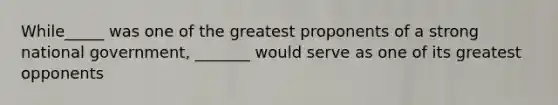 While_____ was one of the greatest proponents of a strong national government, _______ would serve as one of its greatest opponents