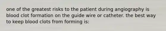 one of the greatest risks to the patient during angiography is blood clot formation on the guide wire or catheter. the best way to keep blood clots from forming is: