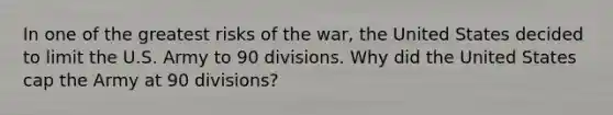 In one of the greatest risks of the war, the United States decided to limit the U.S. Army to 90 divisions. Why did the United States cap the Army at 90 divisions?