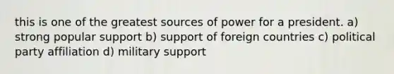 this is one of the greatest sources of power for a president. a) strong popular support b) support of foreign countries c) political party affiliation d) military support