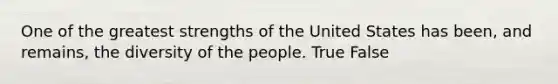 One of the greatest strengths of the United States has been, and remains, the diversity of the people. True False