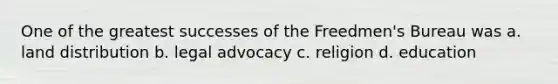 One of the greatest successes of the Freedmen's Bureau was a. land distribution b. legal advocacy c. religion d. education