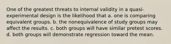 One of the greatest threats to internal validity in a quasi-experimental design is the likelihood that a. one is comparing equivalent groups. b. the nonequivalence of study groups may affect the results. c. both groups will have similar pretest scores. d. both groups will demonstrate regression toward the mean.