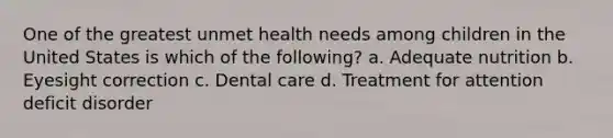 One of the greatest unmet health needs among children in the United States is which of the following? a. Adequate nutrition b. Eyesight correction c. Dental care d. Treatment for attention deficit disorder