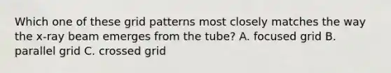 Which one of these grid patterns most closely matches the way the x-ray beam emerges from the tube? A. focused grid B. parallel grid C. crossed grid