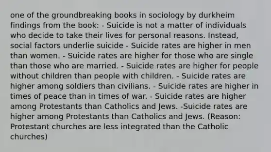 one of the groundbreaking books in sociology by durkheim findings from the book: - Suicide is not a matter of individuals who decide to take their lives for personal reasons. Instead, social factors underlie suicide - Suicide rates are higher in men than women. - Suicide rates are higher for those who are single than those who are married. - Suicide rates are higher for people without children than people with children. - Suicide rates are higher among soldiers than civilians. - Suicide rates are higher in times of peace than in times of war. - Suicide rates are higher among Protestants than Catholics and Jews. -Suicide rates are higher among Protestants than Catholics and Jews. (Reason: Protestant churches are less integrated than the Catholic churches)