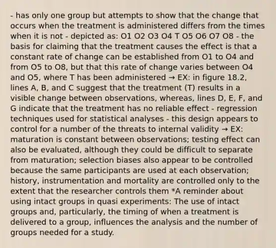 - has only one group but attempts to show that the change that occurs when the treatment is administered differs from the times when it is not - depicted as: O1 O2 O3 O4 T O5 O6 O7 O8 - the basis for claiming that the treatment causes the effect is that a constant rate of change can be established from O1 to O4 and from O5 to O8, but that this rate of change varies between O4 and O5, where T has been administered → EX: in figure 18.2, lines A, B, and C suggest that the treatment (T) results in a visible change between observations, whereas, lines D, E, F, and G indicate that the treatment has no reliable effect - regression techniques used for statistical analyses - this design appears to control for a number of the threats to internal validity → EX: maturation is constant between observations; testing effect can also be evaluated, although they could be difficult to separate from maturation; selection biases also appear to be controlled because the same participants are used at each observation; history, instrumentation and mortality are controlled only to the extent that the researcher controls them *A reminder about using intact groups in quasi experiments: The use of intact groups and, particularly, the timing of when a treatment is delivered to a group, influences the analysis and the number of groups needed for a study.