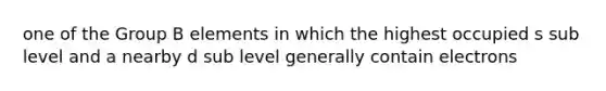 one of the Group B elements in which the highest occupied s sub level and a nearby d sub level generally contain electrons