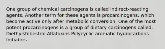 One group of chemical carcinogens is called indirect-reacting agents. Another term for these agents is procarcinogens, which become active only after metabolic conversion. One of the most potent procarcinogens is a group of dietary carcinogens called: Diethylstilbestrol Aflatoxins Polycyclic aromatic hydrocarbons Initiators