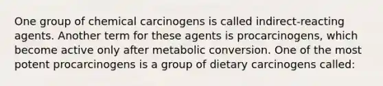 One group of chemical carcinogens is called indirect-reacting agents. Another term for these agents is procarcinogens, which become active only after metabolic conversion. One of the most potent procarcinogens is a group of dietary carcinogens called: