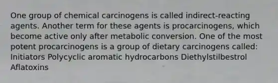 One group of chemical carcinogens is called indirect-reacting agents. Another term for these agents is procarcinogens, which become active only after metabolic conversion. One of the most potent procarcinogens is a group of dietary carcinogens called: Initiators Polycyclic aromatic hydrocarbons Diethylstilbestrol Aflatoxins