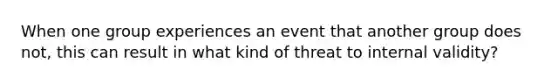 When one group experiences an event that another group does not, this can result in what kind of threat to internal validity?