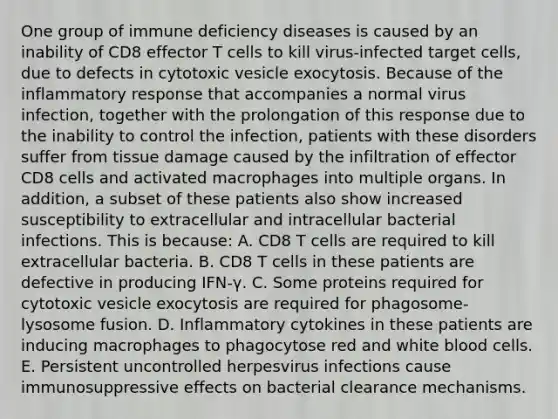 One group of immune deficiency diseases is caused by an inability of CD8 effector T cells to kill virus-infected target cells, due to defects in cytotoxic vesicle exocytosis. Because of the inflammatory response that accompanies a normal virus infection, together with the prolongation of this response due to the inability to control the infection, patients with these disorders suffer from tissue damage caused by the infiltration of effector CD8 cells and activated macrophages into multiple organs. In addition, a subset of these patients also show increased susceptibility to extracellular and intracellular bacterial infections. This is because: A. CD8 T cells are required to kill extracellular bacteria. B. CD8 T cells in these patients are defective in producing IFN-γ. C. Some proteins required for cytotoxic vesicle exocytosis are required for phagosome-lysosome fusion. D. Inflammatory cytokines in these patients are inducing macrophages to phagocytose red and white blood cells. E. Persistent uncontrolled herpesvirus infections cause immunosuppressive effects on bacterial clearance mechanisms.